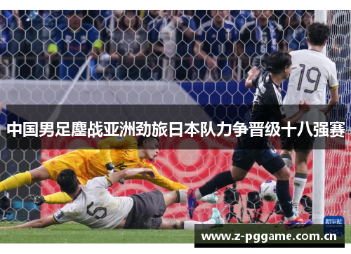 中国男足鏖战亚洲劲旅日本队力争晋级十八强赛